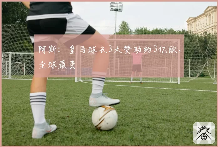 阿斯:皇马球衣3大赞助约3亿欧,全球最贵