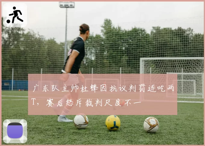 广东队主帅杜锋因抗议判罚连吃两T，赛后怒斥裁判尺度不一