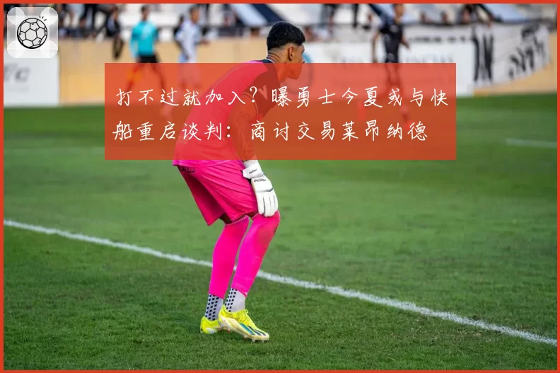 打不过就加入？曝勇士今夏或与快船重启谈判：商讨交易莱昂纳德