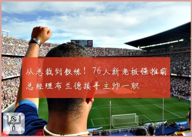 从总裁到教练！76人新老板强推前总经理布兰德接手主帅一职