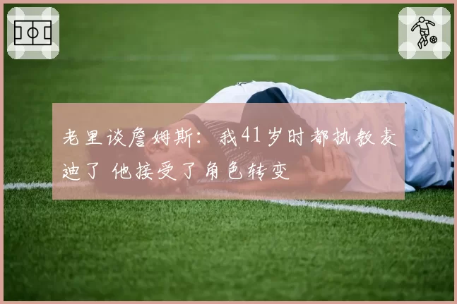 老里谈詹姆斯：我41岁时都执教麦迪了 他接受了角色转变