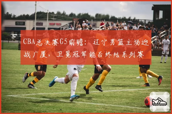 CBA总决赛G5前瞻:辽宁男篮主场迎战广厦,卫冕冠军能否终结系列赛