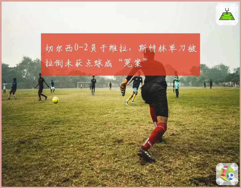 切尔西0-2负于维拉，斯特林单刀被拉倒未获点球成“冤案”