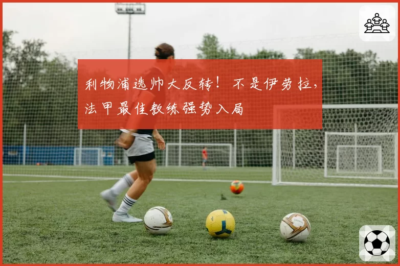 利物浦选帅大反转!不是伊劳拉,法甲最佳教练强势入局