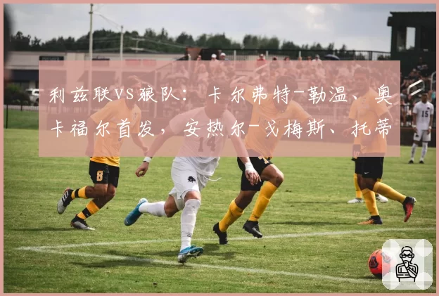 利兹联vs狼队：卡尔弗特-勒温、奥卡福尔首发，安热尔-戈梅斯、托蒂-戈麦斯出战