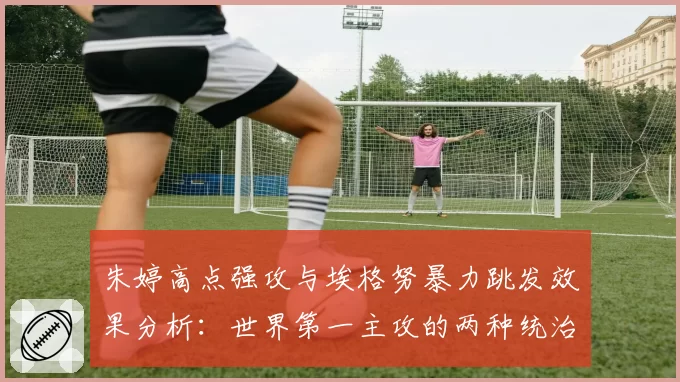 朱婷高点强攻与埃格努暴力跳发效果分析:世界第一主攻的两种统治形态