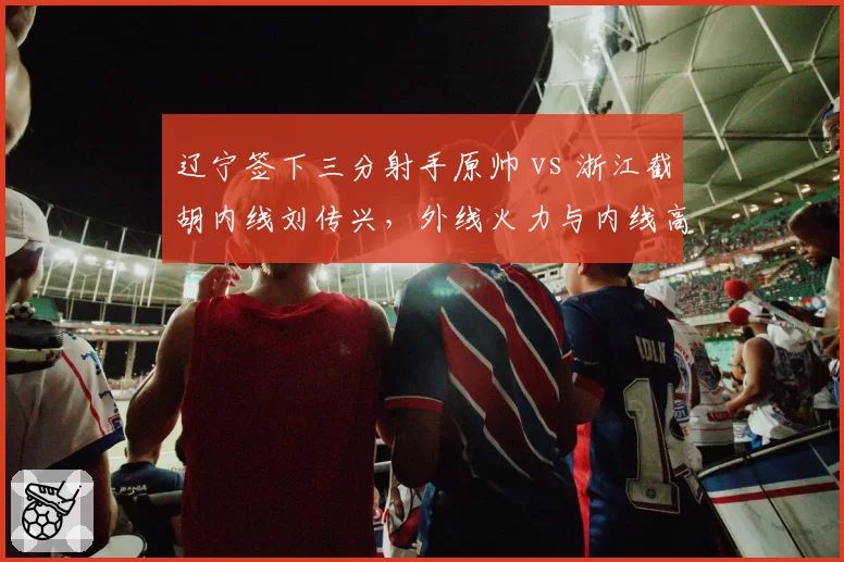 辽宁签下三分射手原帅 vs 浙江截胡内线刘传兴，外线火力与内线高度谁更解渴？