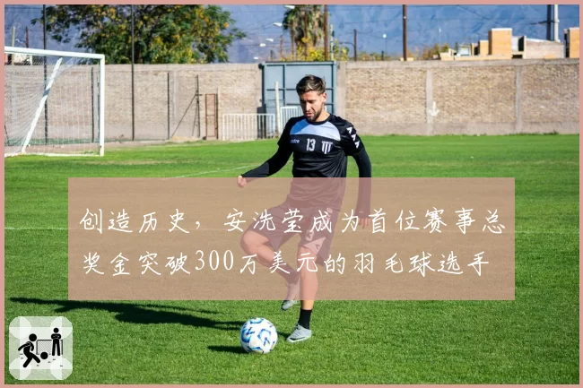 创造历史，安洗莹成为首位赛事总奖金突破300万美元的羽毛球选手