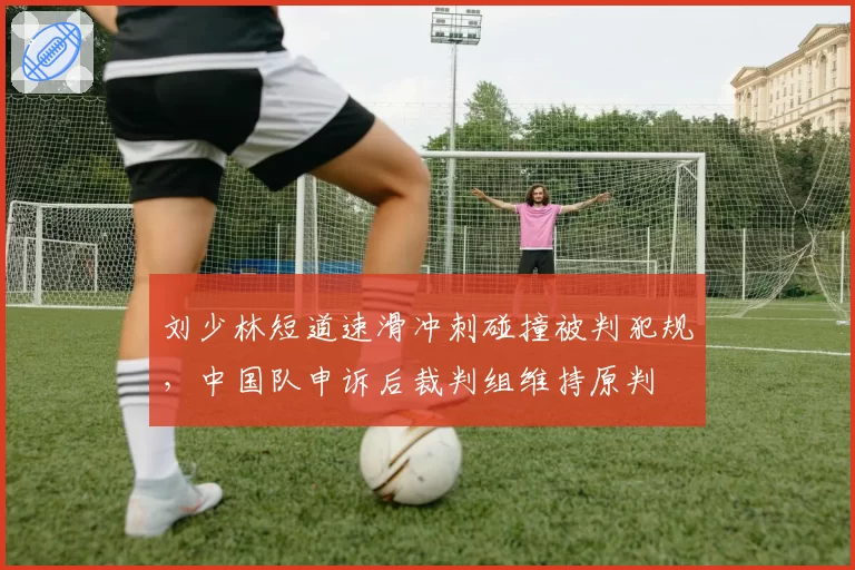 刘少林短道速滑冲刺碰撞被判犯规,中国队申诉后裁判组维持原判