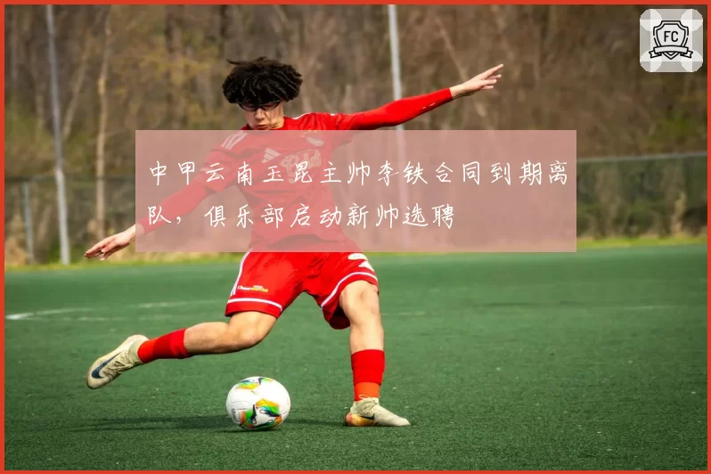 中甲云南玉昆主帅李铁合同到期离队，俱乐部启动新帅选聘