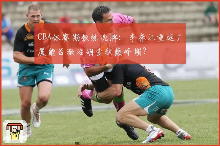 CBA休赛期教练洗牌:李春江重返广厦能否激活胡金秋巅峰期?