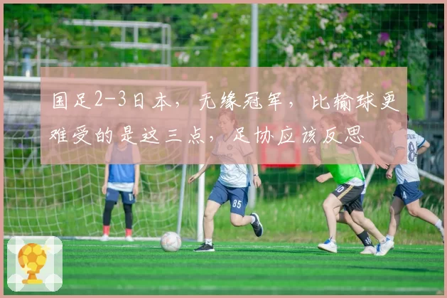 国足2-3日本，无缘冠军，比输球更难受的是这三点，足协应该反思
