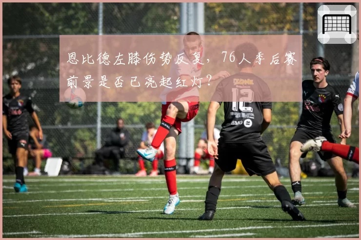 恩比德左膝伤势反复，76人季后赛前景是否已亮起红灯？