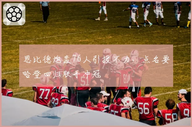 恩比德炮轰76人引援不力,点名要哈登回归联手冲冠