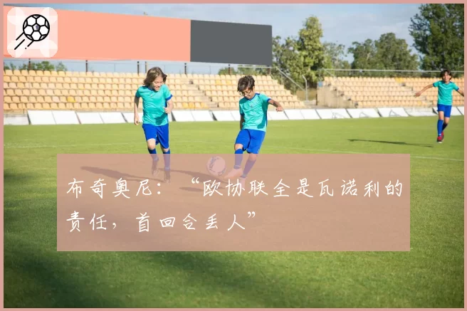 布奇奥尼：“欧协联全是瓦诺利的责任，首回合丢人”