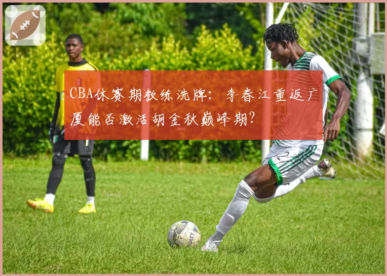 CBA休赛期教练洗牌:李春江重返广厦能否激活胡金秋巅峰期?