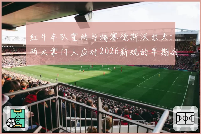 红牛车队霍纳与梅赛德斯沃尔夫：两大掌门人应对2026新规的早期战略布局分析