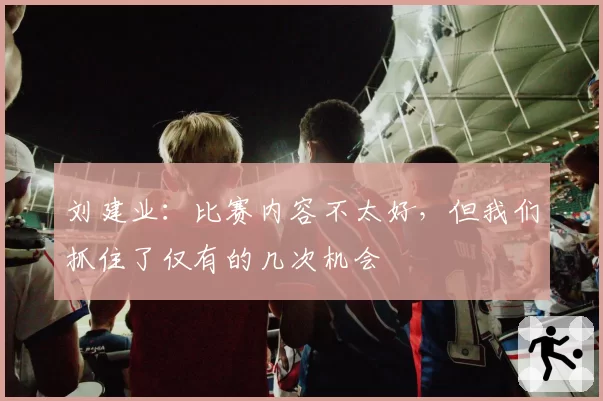 刘建业：比赛内容不太好，但我们抓住了仅有的几次机会