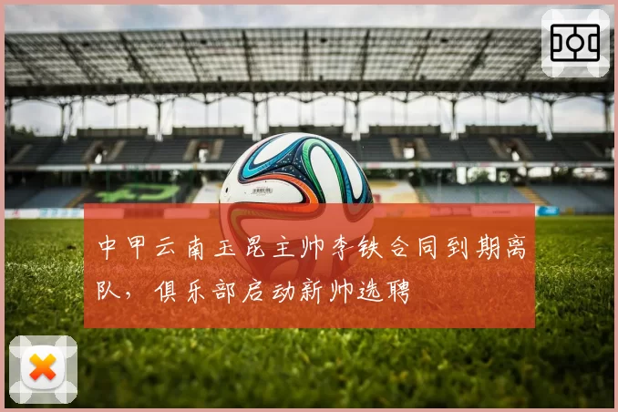 中甲云南玉昆主帅李铁合同到期离队,俱乐部启动新帅选聘