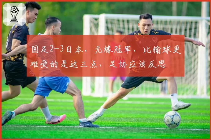 国足2-3日本,无缘冠军,比输球更难受的是这三点,足协应该反思