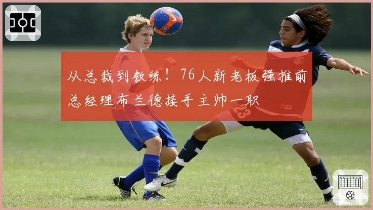 从总裁到教练!76人新老板强推前总经理布兰德接手主帅一职