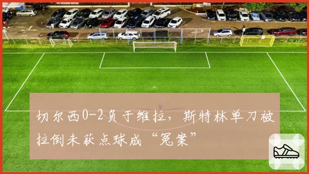 切尔西0-2负于维拉,斯特林单刀被拉倒未获点球成“冤案”