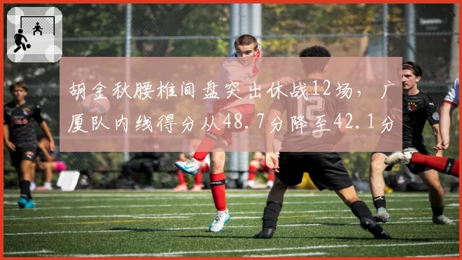 胡金秋腰椎间盘突出休战12场,广厦队内线得分从48.7分降至42.1分