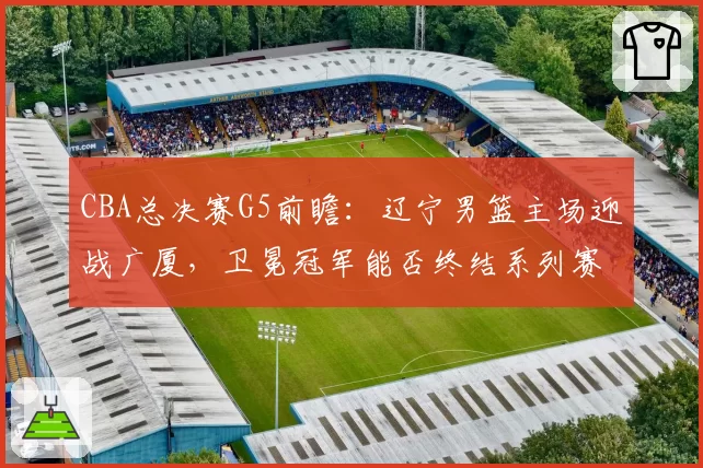CBA总决赛G5前瞻:辽宁男篮主场迎战广厦,卫冕冠军能否终结系列赛