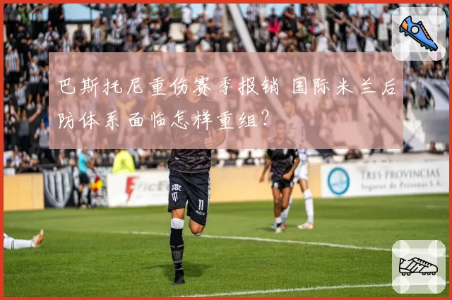 巴斯托尼重伤赛季报销 国际米兰后防体系面临怎样重组？