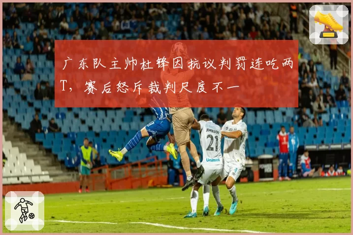 广东队主帅杜锋因抗议判罚连吃两T，赛后怒斥裁判尺度不一
