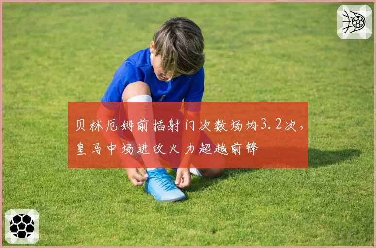 贝林厄姆前插射门次数场均3.2次,皇马中场进攻火力超越前锋