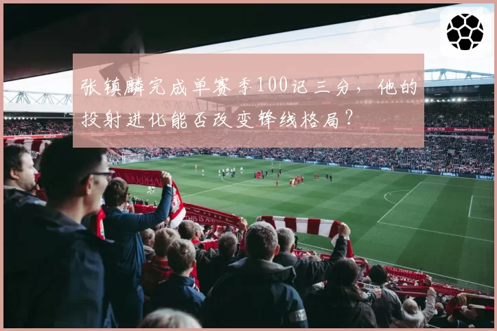 张镇麟完成单赛季100记三分，他的投射进化能否改变锋线格局？