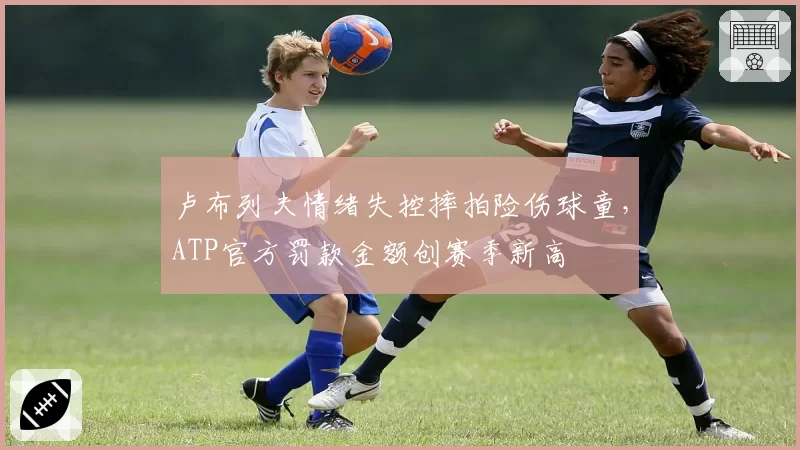 卢布列夫情绪失控摔拍险伤球童，ATP官方罚款金额创赛季新高
