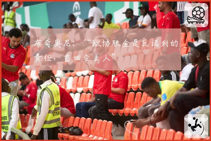 布奇奥尼：“欧协联全是瓦诺利的责任，首回合丢人”