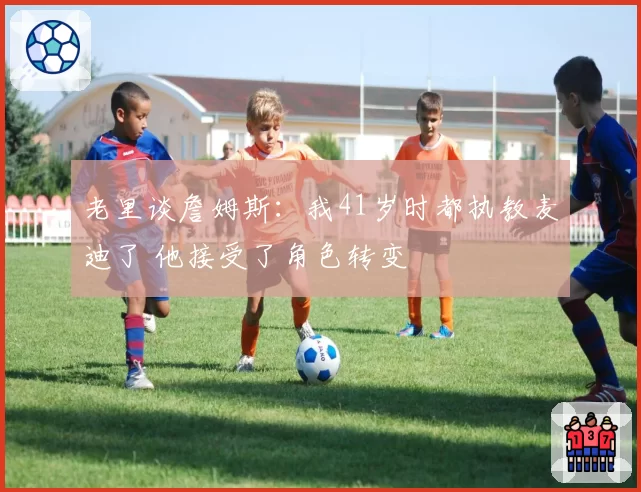 老里谈詹姆斯：我41岁时都执教麦迪了 他接受了角色转变