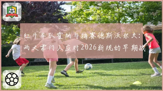红牛车队霍纳与梅赛德斯沃尔夫：两大掌门人应对2026新规的早期战略布局分析